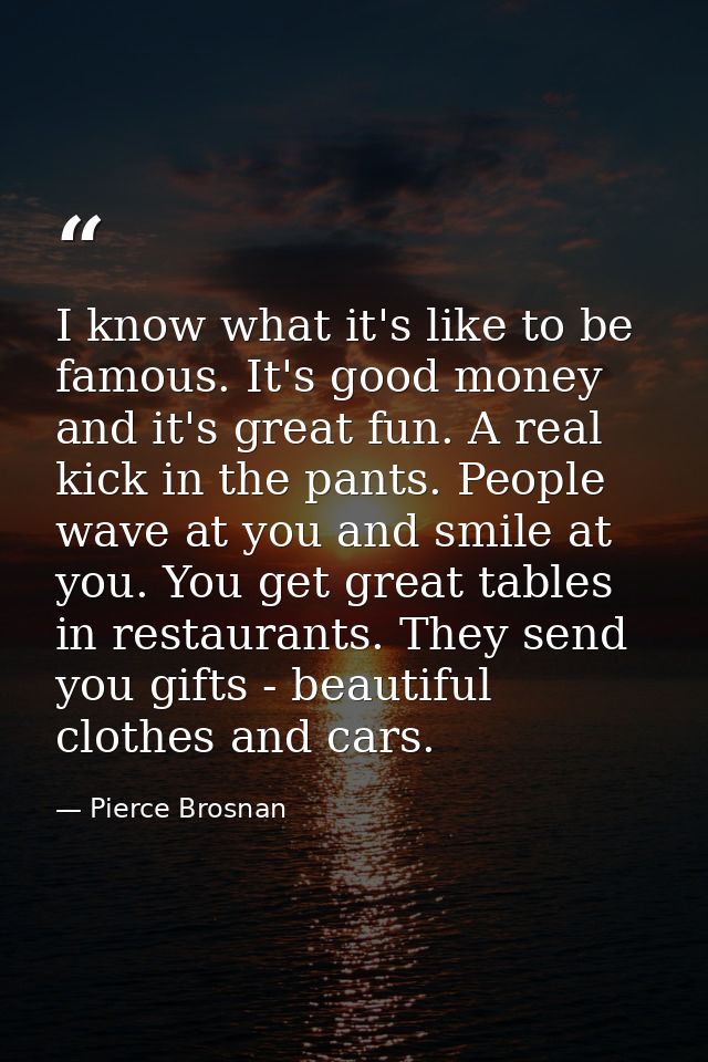 I know what it's like to be famous. It's good money and it's great fun. A real kick in the pants. People wave at you and — Pierce Brosnan