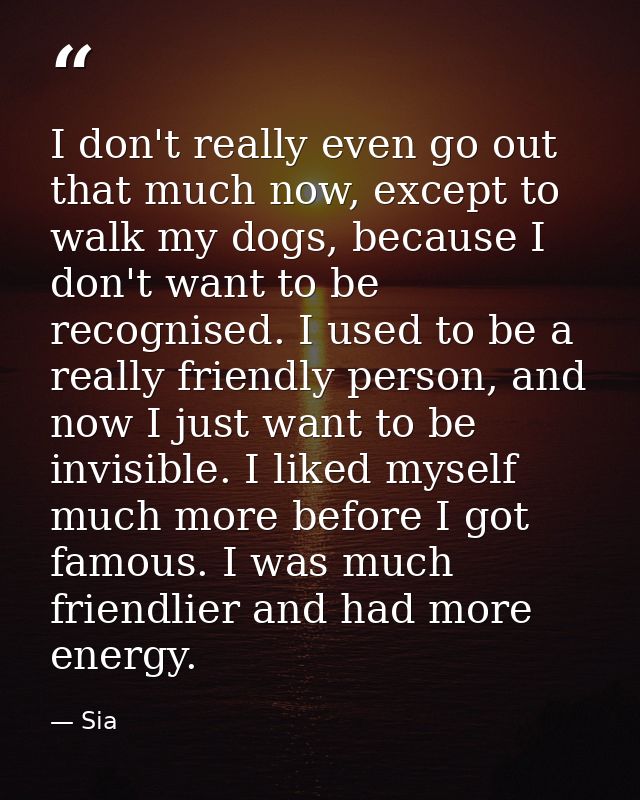 I don't really even go out that much now, except to walk my dogs, because I don't want to be recognised. I used to be a  — Sia