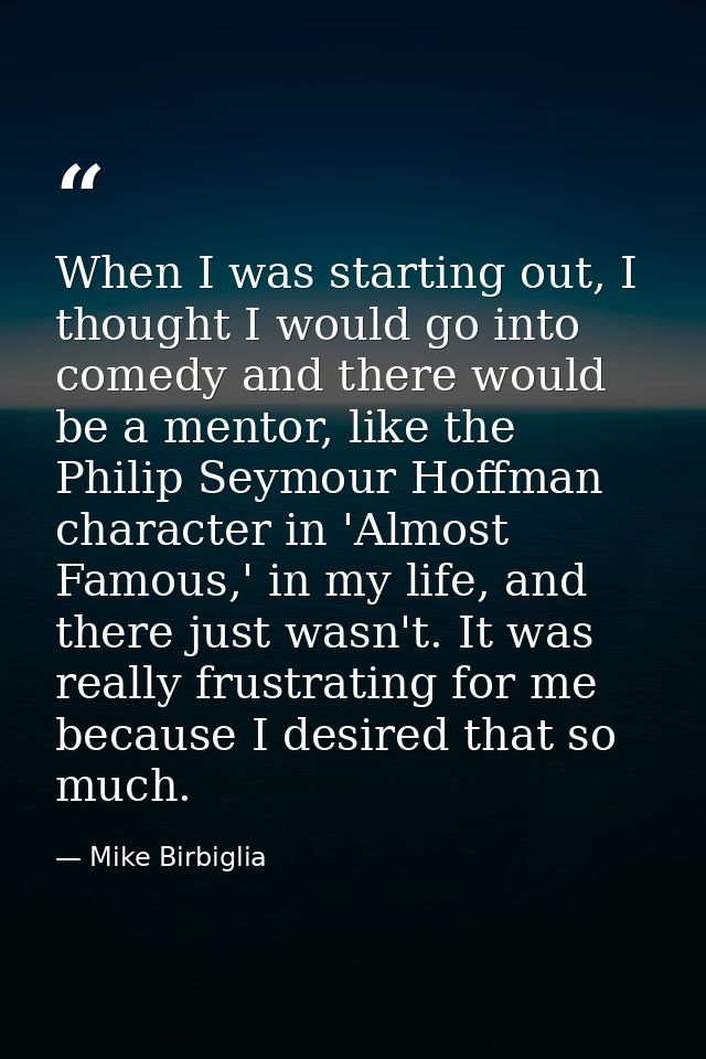 When I was starting out, I thought I would go into comedy and there would be a mentor, like the Philip Seymour Hoffman c — Mike Birbiglia