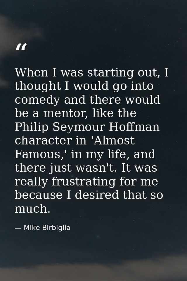 When I was starting out, I thought I would go into comedy and there would be a mentor, like the Philip Seymour Hoffman c — Mike Birbiglia