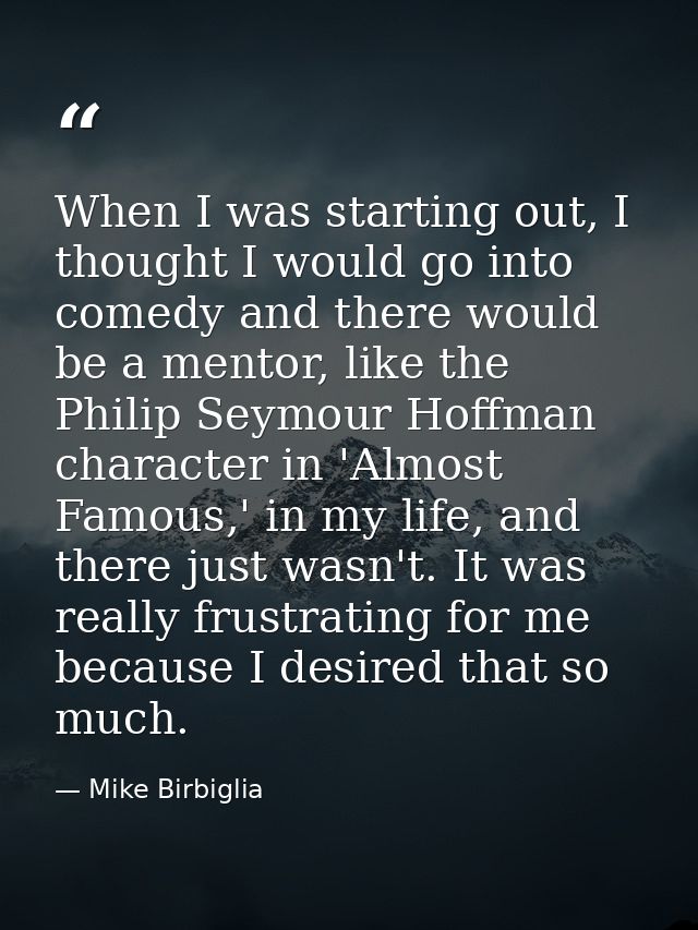 When I was starting out, I thought I would go into comedy and there would be a mentor, like the Philip Seymour Hoffman c — Mike Birbiglia