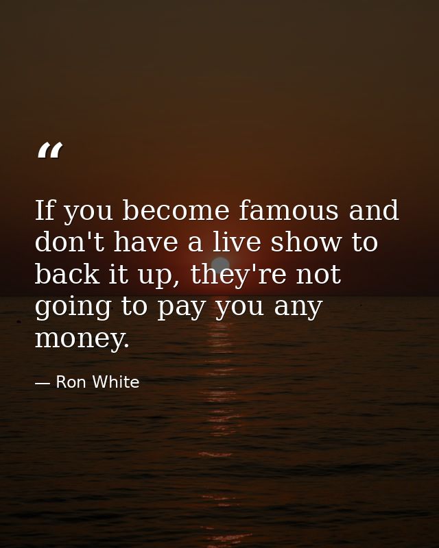 If you become famous and don't have a live show to back it up, they're not going to pay you any money. — Ron White