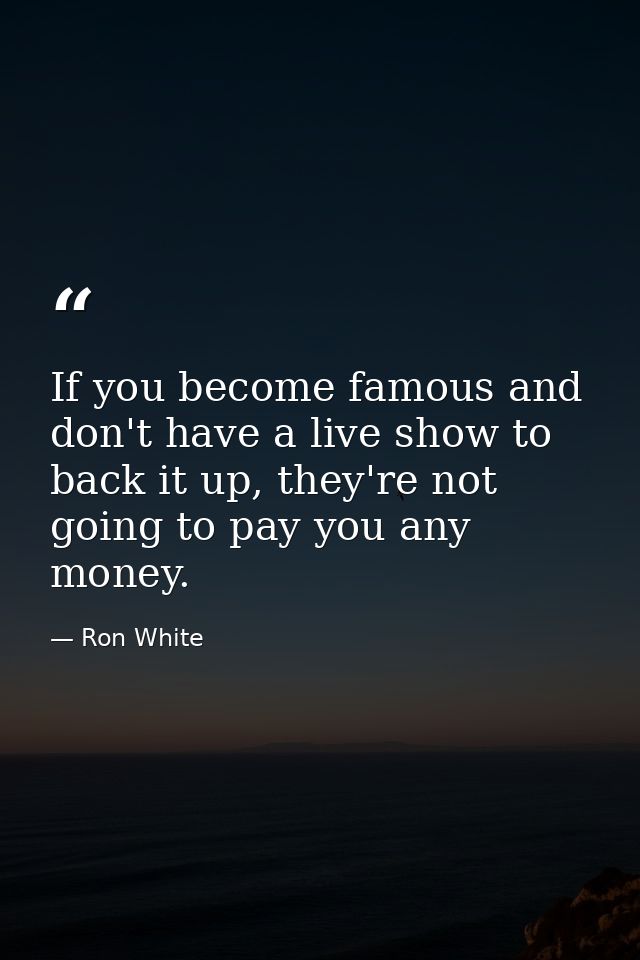 If you become famous and don't have a live show to back it up, they're not going to pay you any money. — Ron White