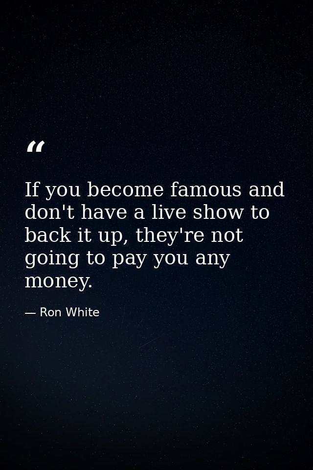 If you become famous and don't have a live show to back it up, they're not going to pay you any money. — Ron White