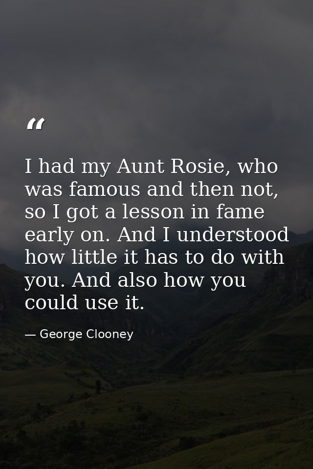 I had my Aunt Rosie, who was famous and then not, so I got a lesson in fame early on. And I understood how little it has — George Clooney