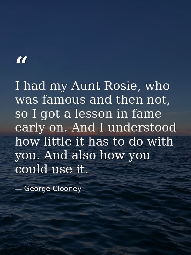 I had my Aunt Rosie, who was famous and then not, so I got a lesson in fame early on. And I understood how little it has — George Clooney