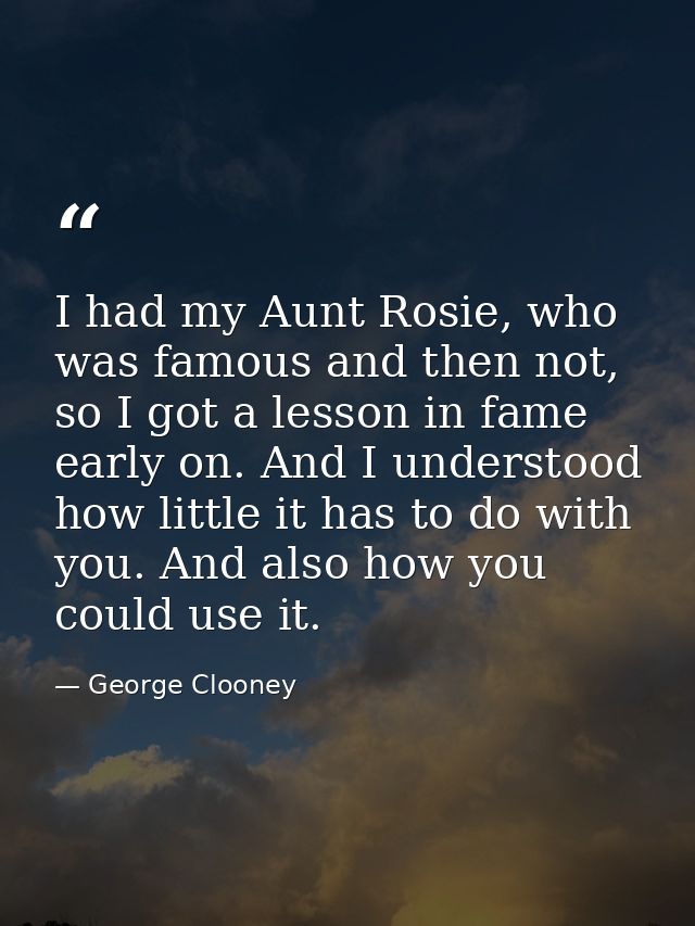 I had my Aunt Rosie, who was famous and then not, so I got a lesson in fame early on. And I understood how little it has — George Clooney