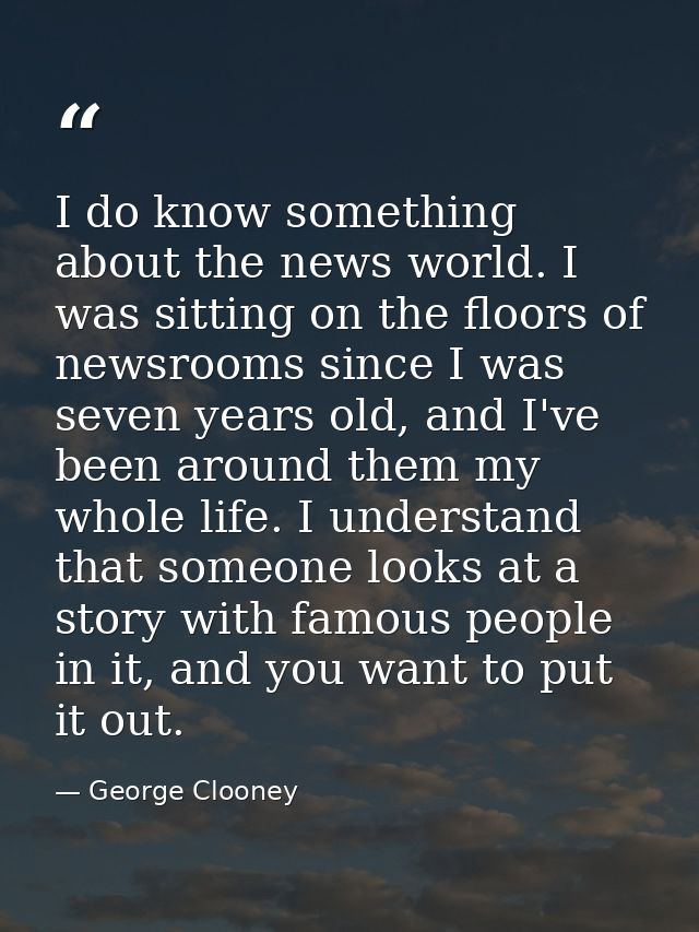 I do know something about the news world. I was sitting on the floors of newsrooms since I was seven years old, and I've — George Clooney