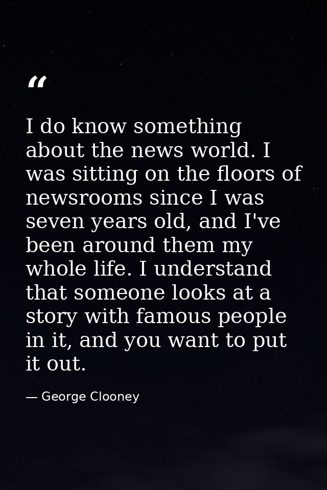 I do know something about the news world. I was sitting on the floors of newsrooms since I was seven years old, and I've — George Clooney