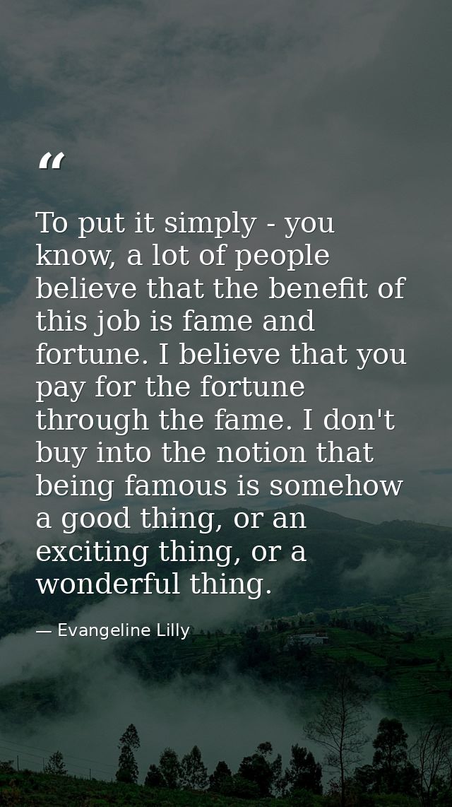 To put it simply - you know, a lot of people believe that the benefit of this job is fame and fortune. I believe that yo — Evangeline Lilly