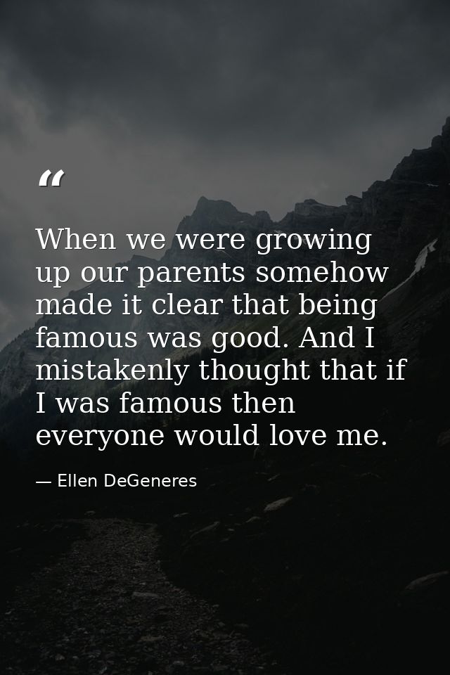 When we were growing up our parents somehow made it clear that being famous was good. And I mistakenly thought that if I — Ellen DeGeneres