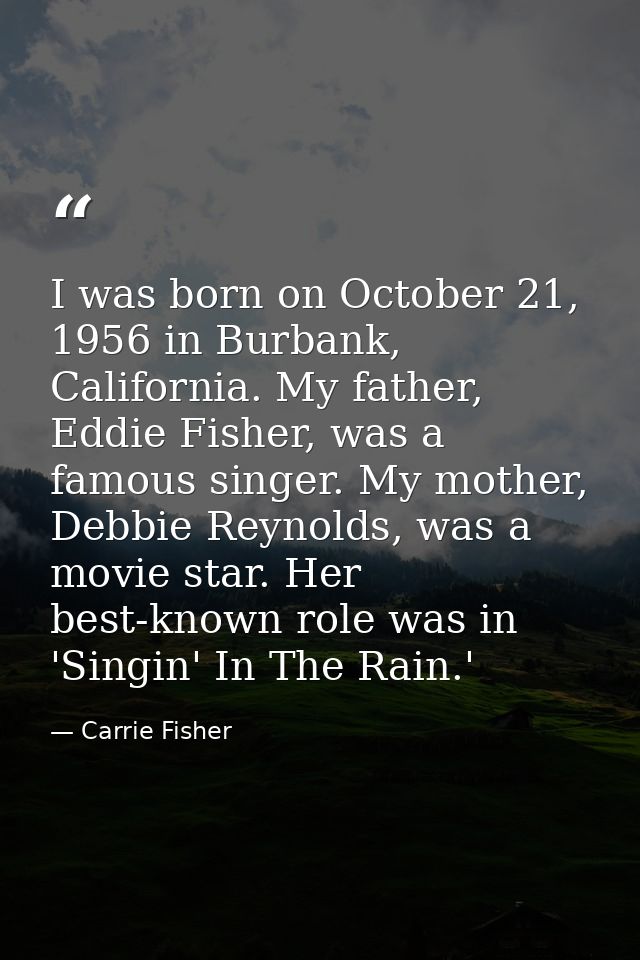 I was born on October 21, 1956 in Burbank, California. My father, Eddie Fisher, was a famous singer. My mother, Debbie R — Carrie Fisher