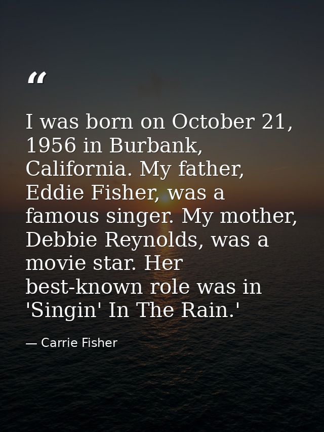 I was born on October 21, 1956 in Burbank, California. My father, Eddie Fisher, was a famous singer. My mother, Debbie R — Carrie Fisher