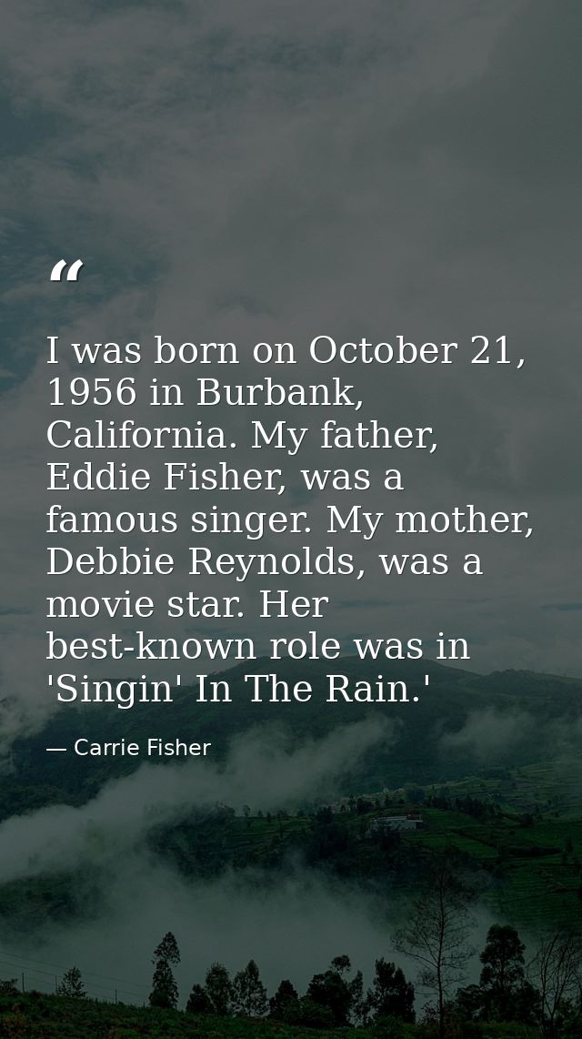I was born on October 21, 1956 in Burbank, California. My father, Eddie Fisher, was a famous singer. My mother, Debbie R — Carrie Fisher