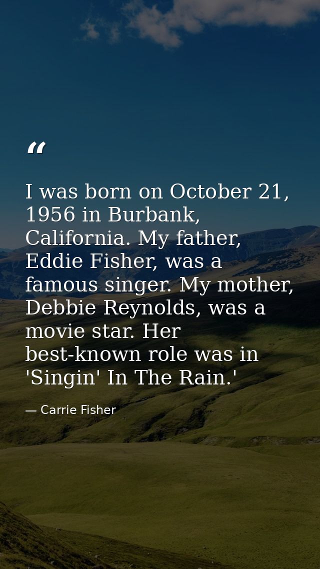 I was born on October 21, 1956 in Burbank, California. My father, Eddie Fisher, was a famous singer. My mother, Debbie R — Carrie Fisher