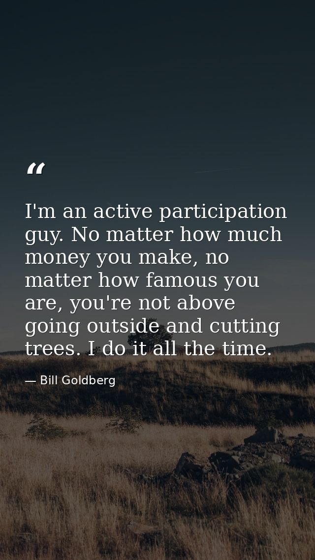 I'm an active participation guy. No matter how much money you make, no matter how famous you are, you're not above going — Bill Goldberg