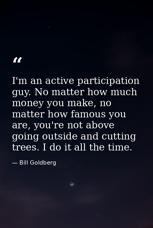 I'm an active participation guy. No matter how much money you make, no matter how famous you are, you're not above going — Bill Goldberg
