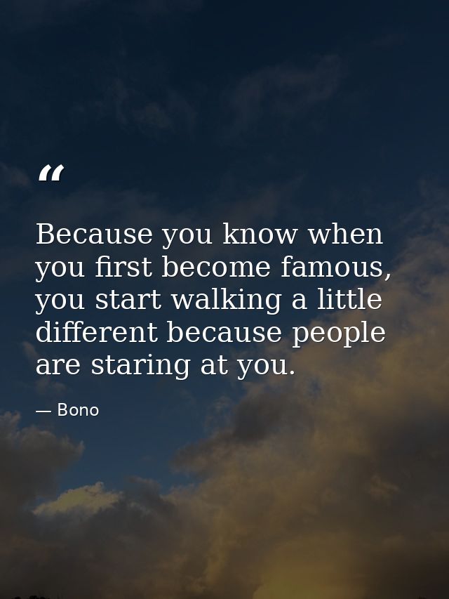 Because you know when you first become famous, you start walking a little different because people are staring at you. — Bono