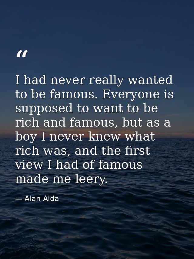 I had never really wanted to be famous. Everyone is supposed to want to be rich and famous, but as a boy I never knew wh — Alan Alda