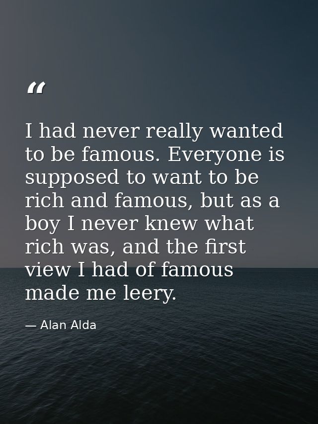 I had never really wanted to be famous. Everyone is supposed to want to be rich and famous, but as a boy I never knew wh — Alan Alda