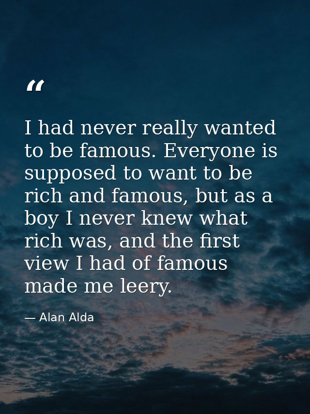 I had never really wanted to be famous. Everyone is supposed to want to be rich and famous, but as a boy I never knew wh — Alan Alda