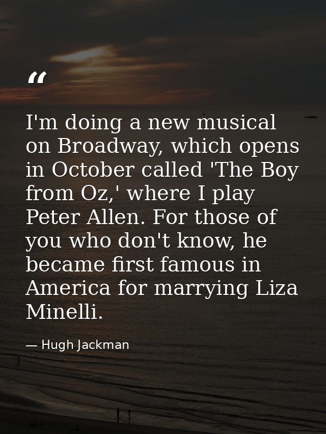 I'm doing a new musical on Broadway, which opens in October called 'The Boy from Oz,' where I play Peter Allen. For thos — Hugh Jackman