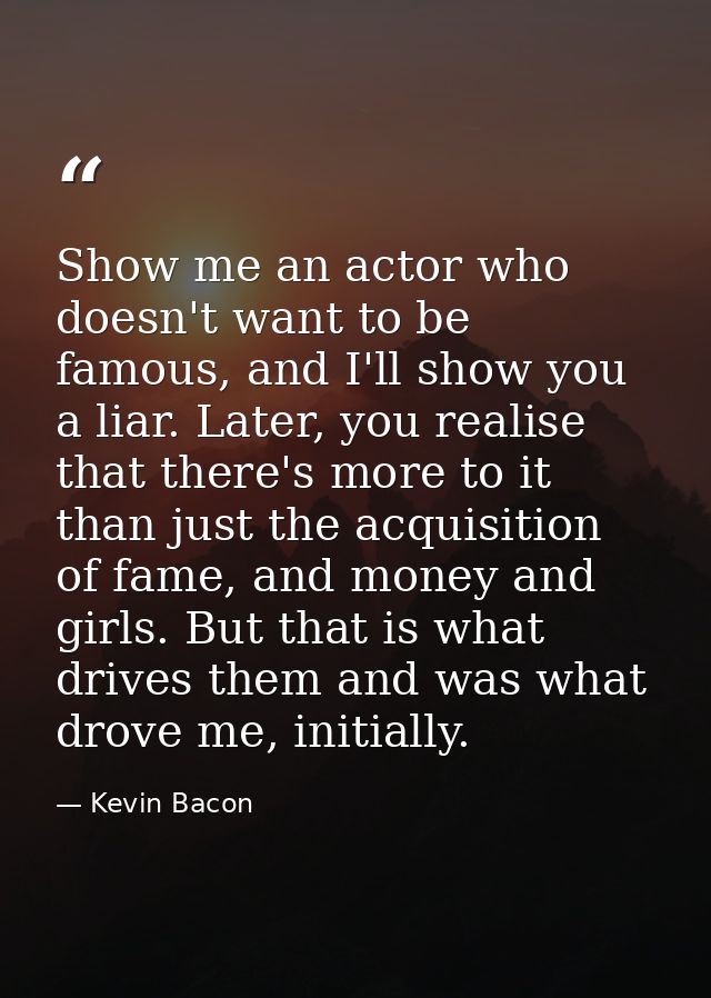 Show me an actor who doesn't want to be famous, and I'll show you a liar. Later, you realise that there's more to it tha — Kevin Bacon