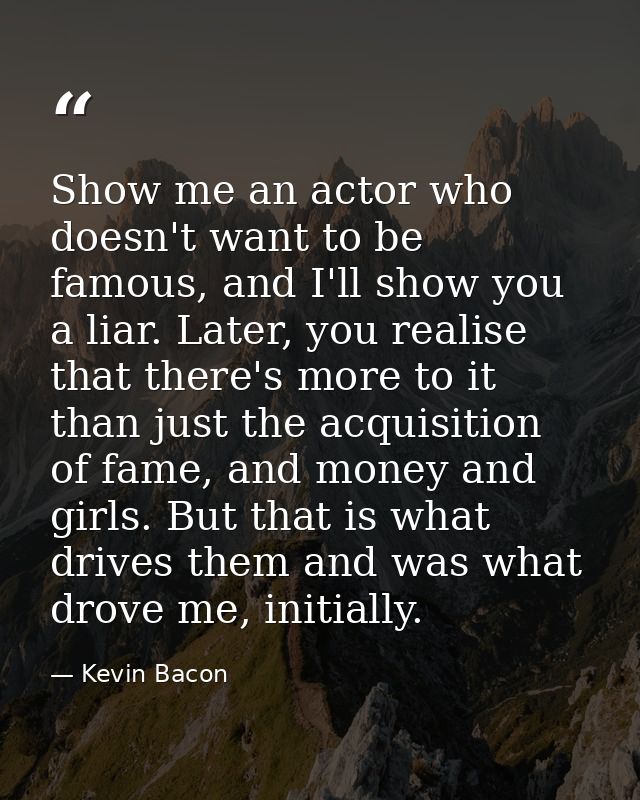 Show me an actor who doesn't want to be famous, and I'll show you a liar. Later, you realise that there's more to it tha — Kevin Bacon