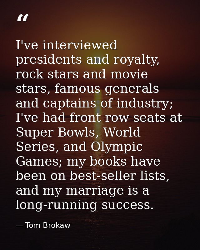 I've interviewed presidents and royalty, rock stars and movie stars, famous generals and captains of industry; I've had  — Tom Brokaw