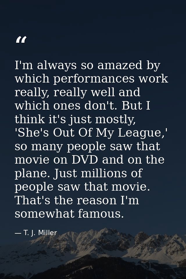 I'm always so amazed by which performances work really, really well and which ones don't. But I think it's just mostly,  — T. J. Miller