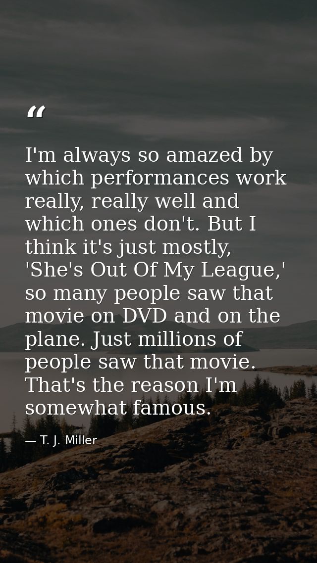 I'm always so amazed by which performances work really, really well and which ones don't. But I think it's just mostly,  — T. J. Miller