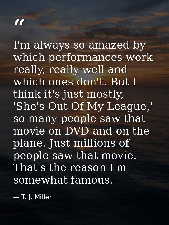 I'm always so amazed by which performances work really, really well and which ones don't. But I think it's just mostly,  — T. J. Miller