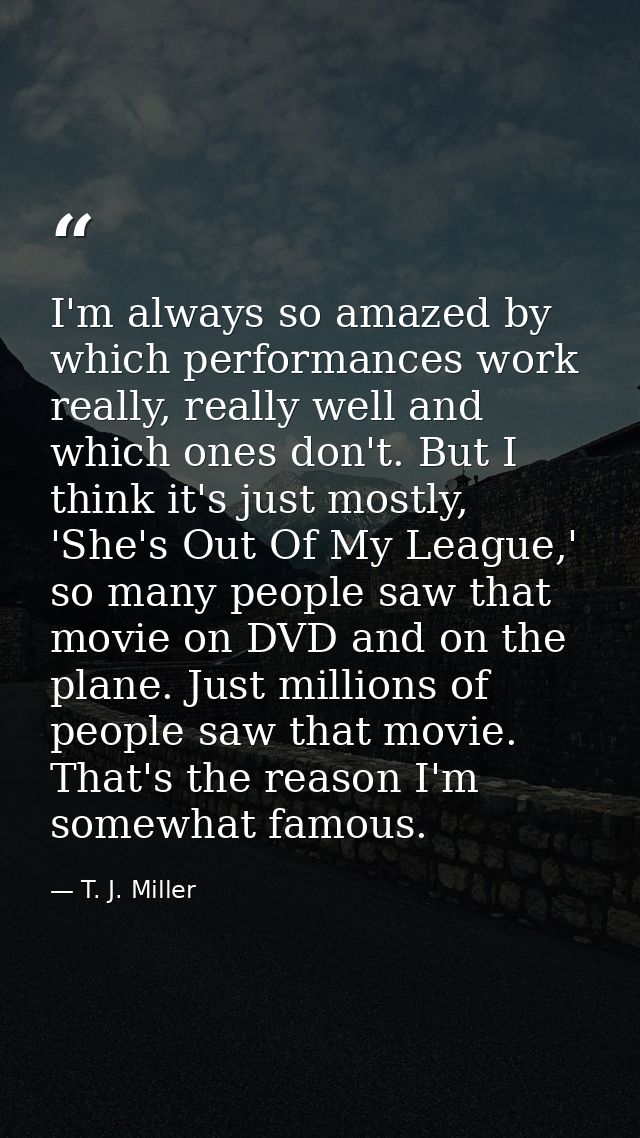 I'm always so amazed by which performances work really, really well and which ones don't. But I think it's just mostly,  — T. J. Miller