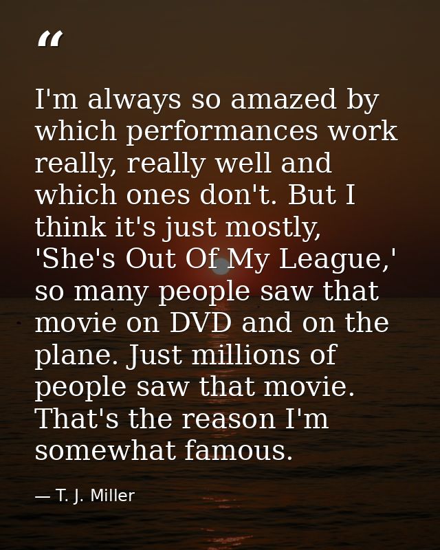 I'm always so amazed by which performances work really, really well and which ones don't. But I think it's just mostly,  — T. J. Miller