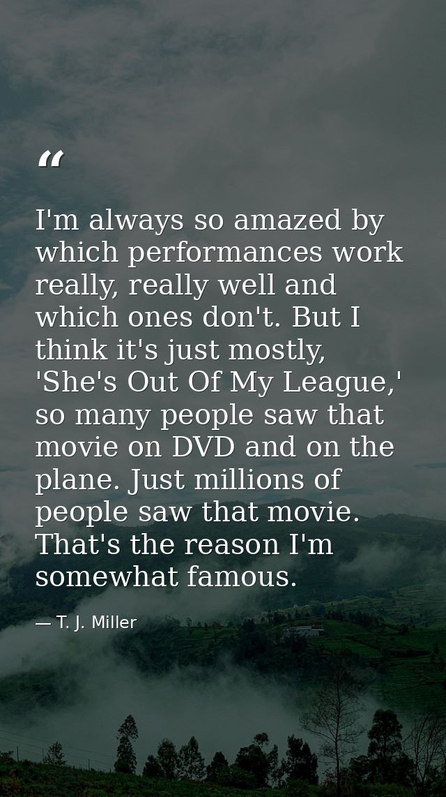 I'm always so amazed by which performances work really, really well and which ones don't. But I think it's just mostly,  — T. J. Miller