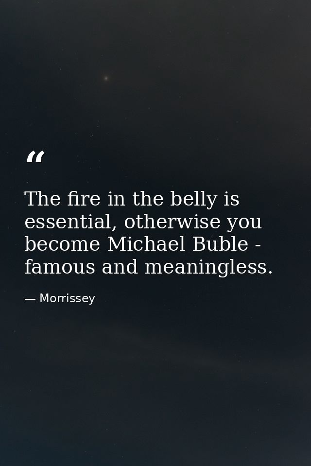 The fire in the belly is essential, otherwise you become Michael Buble - famous and meaningless. — Morrissey