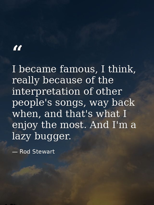 I became famous, I think, really because of the interpretation of other people's songs, way back when, and that's what I — Rod Stewart