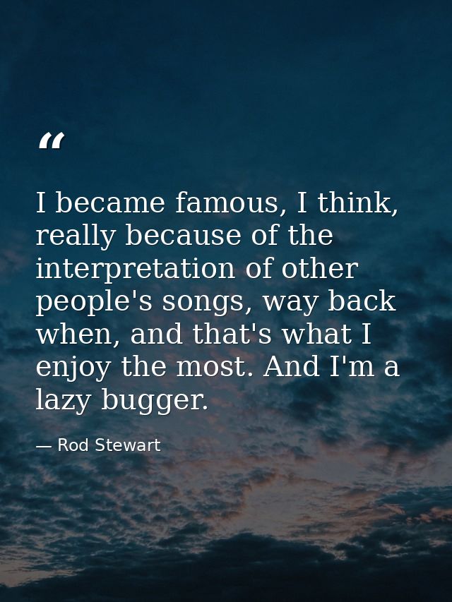 I became famous, I think, really because of the interpretation of other people's songs, way back when, and that's what I — Rod Stewart
