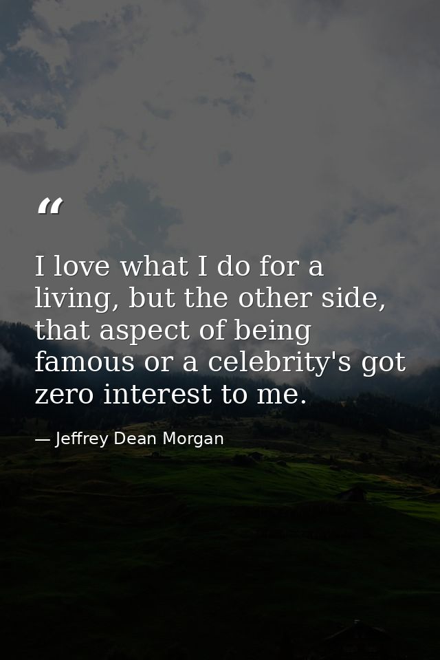 I love what I do for a living, but the other side, that aspect of being famous or a celebrity's got zero interest to me. — Jeffrey Dean Morgan