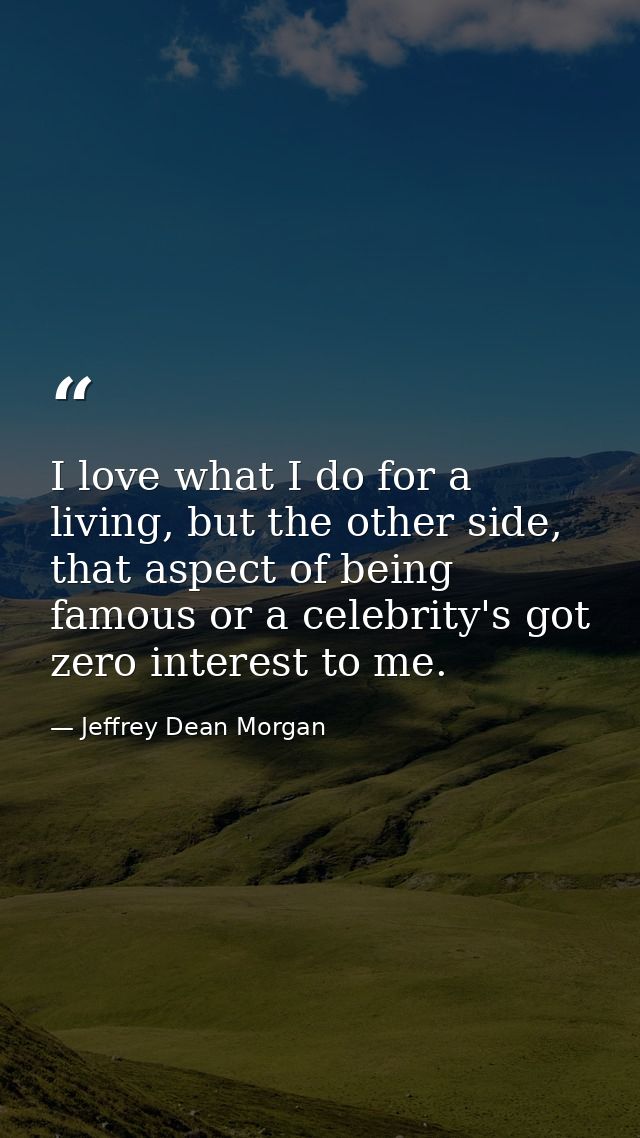 I love what I do for a living, but the other side, that aspect of being famous or a celebrity's got zero interest to me. — Jeffrey Dean Morgan