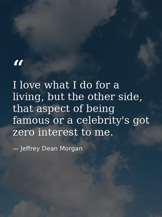 I love what I do for a living, but the other side, that aspect of being famous or a celebrity's got zero interest to me. — Jeffrey Dean Morgan