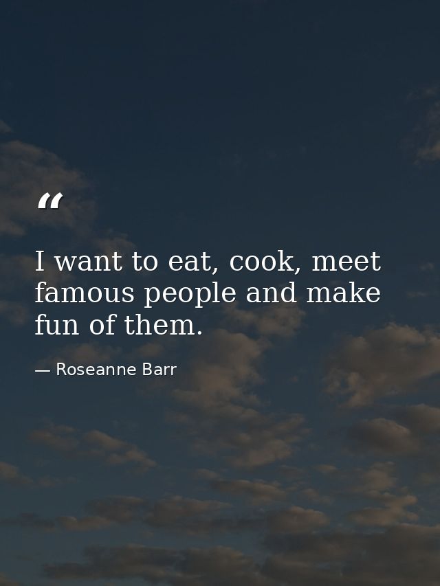 I want to eat, cook, meet famous people and make fun of them. — Roseanne Barr