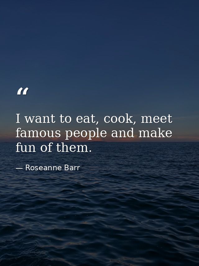 I want to eat, cook, meet famous people and make fun of them. — Roseanne Barr