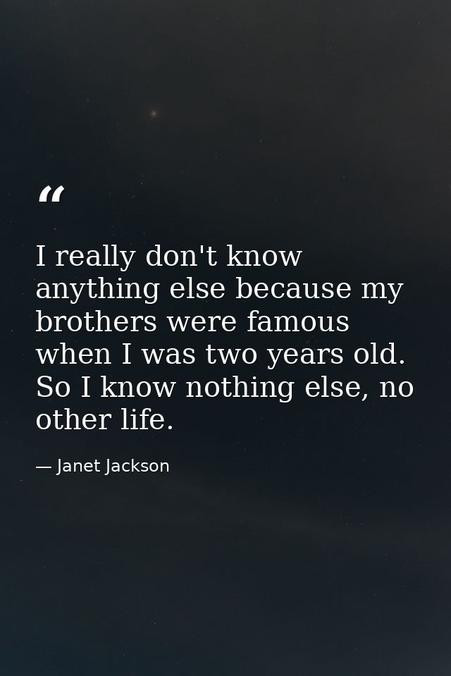I really don't know anything else because my brothers were famous when I was two years old. So I know nothing else, no o — Janet Jackson