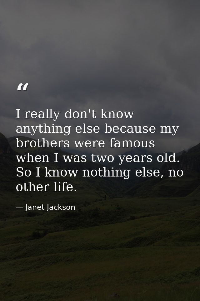 I really don't know anything else because my brothers were famous when I was two years old. So I know nothing else, no o — Janet Jackson
