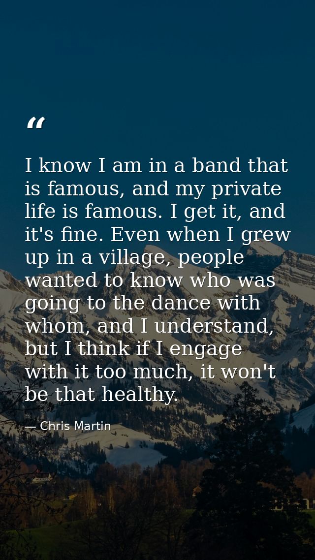 I know I am in a band that is famous, and my private life is famous. I get it, and it's fine. Even when I grew up in a v — Chris Martin