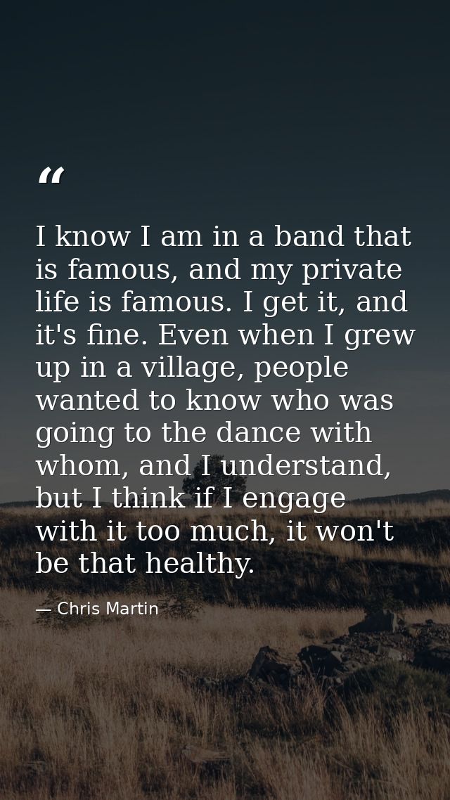 I know I am in a band that is famous, and my private life is famous. I get it, and it's fine. Even when I grew up in a v — Chris Martin