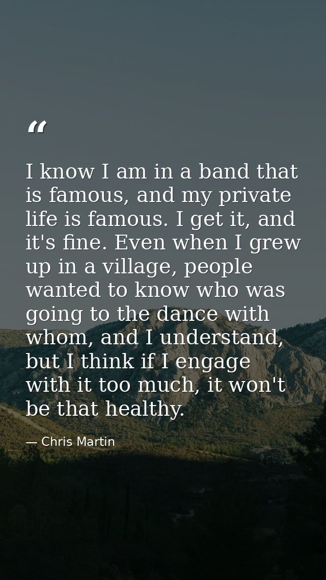 I know I am in a band that is famous, and my private life is famous. I get it, and it's fine. Even when I grew up in a v — Chris Martin