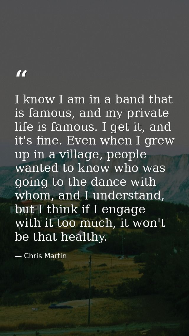 I know I am in a band that is famous, and my private life is famous. I get it, and it's fine. Even when I grew up in a v — Chris Martin