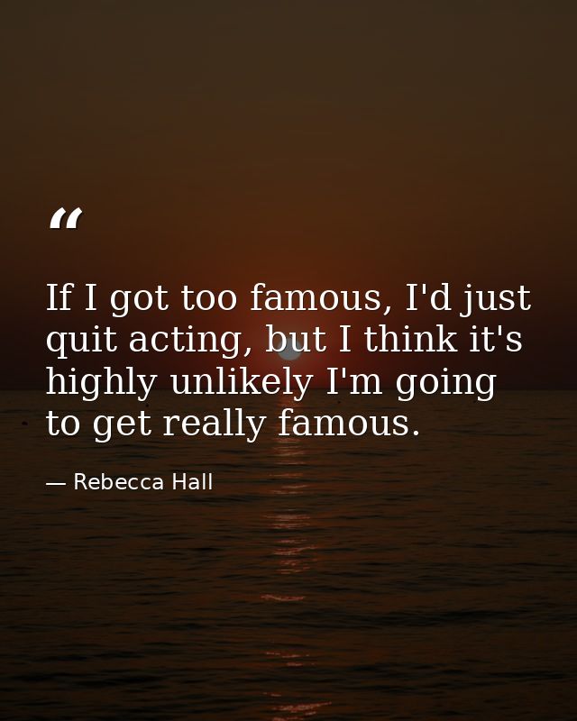 If I got too famous, I'd just quit acting, but I think it's highly unlikely I'm going to get really famous. — Rebecca Hall
